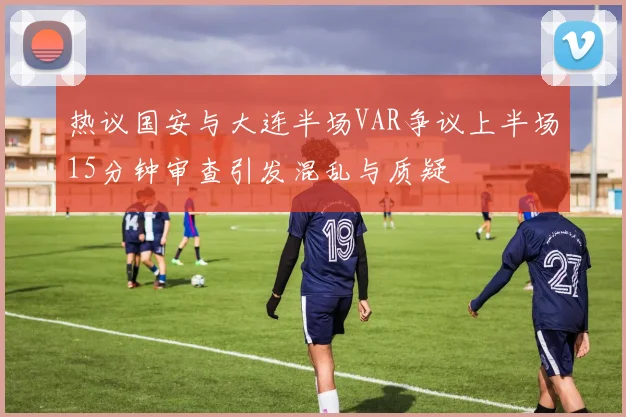 热议国安与大连半场VAR争议上半场15分钟审查引发混乱与质疑