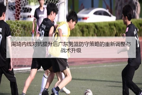 周琦内线对抗提升后广东男篮防守策略的重新调整与战术升级